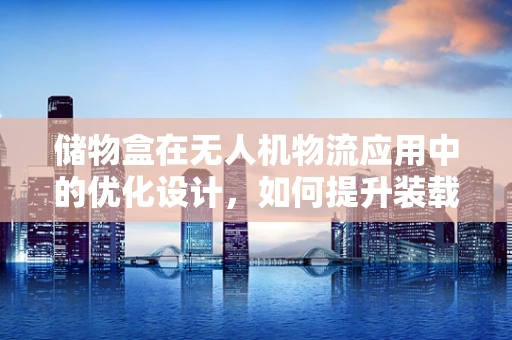 储物盒在无人机物流应用中的优化设计，如何提升装载效率与安全性？