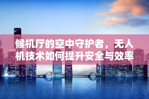 候机厅的空中守护者，无人机技术如何提升安全与效率？