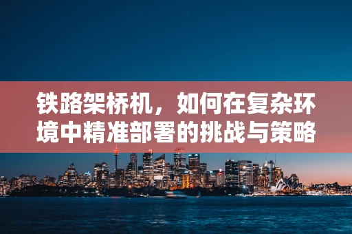 铁路架桥机，如何在复杂环境中精准部署的挑战与策略？
