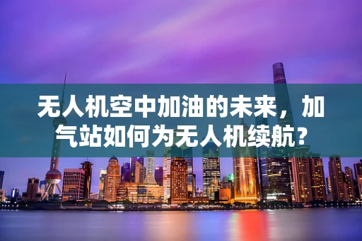 无人机空中加油的未来，加气站如何为无人机续航？