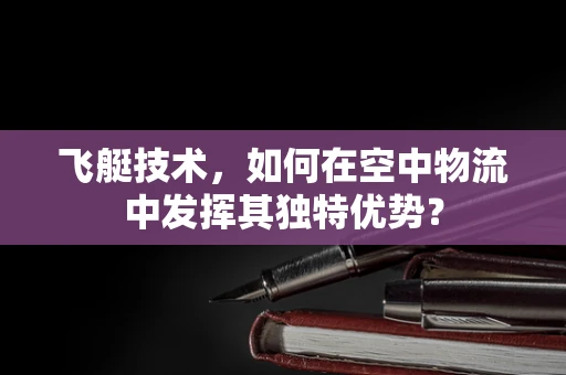 飞艇技术，如何在空中物流中发挥其独特优势？